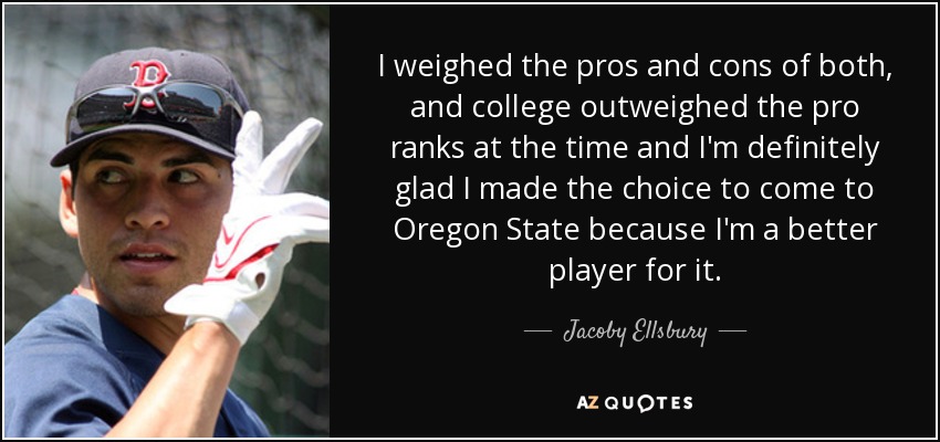 I weighed the pros and cons of both, and college outweighed the pro ranks at the time and I'm definitely glad I made the choice to come to Oregon State because I'm a better player for it. - Jacoby Ellsbury