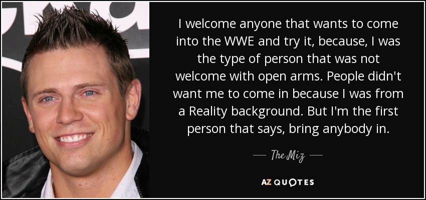 I welcome anyone that wants to come into the WWE and try it, because, I was the type of person that was not welcome with open arms. People didn't want me to come in because I was from a Reality background. But I'm the first person that says, bring anybody in. - The Miz