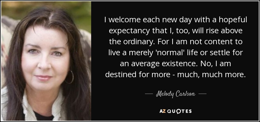 I welcome each new day with a hopeful expectancy that I, too, will rise above the ordinary. For I am not content to live a merely 'normal' life or settle for an average existence. No, I am destined for more - much, much more. - Melody Carlson