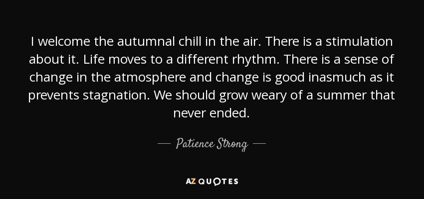 I welcome the autumnal chill in the air. There is a stimulation about it. Life moves to a different rhythm. There is a sense of change in the atmosphere and change is good inasmuch as it prevents stagnation. We should grow weary of a summer that never ended. - Patience Strong