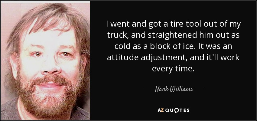 I went and got a tire tool out of my truck, and straightened him out as cold as a block of ice. It was an attitude adjustment, and it'll work every time. - Hank Williams, Jr.
