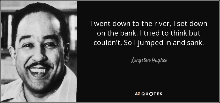 I went down to the river, I set down on the bank. I tried to think but couldn't, So I jumped in and sank. - Langston Hughes