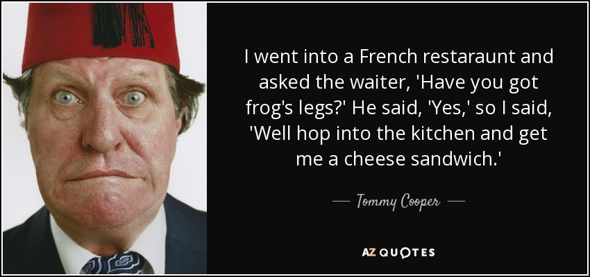 I went into a French restaraunt and asked the waiter, 'Have you got frog's legs?' He said, 'Yes,' so I said, 'Well hop into the kitchen and get me a cheese sandwich.' - Tommy Cooper