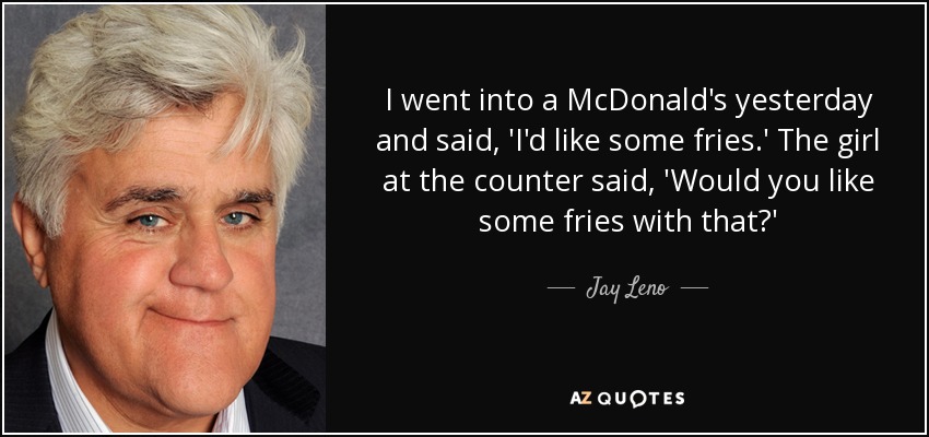 I went into a McDonald's yesterday and said, 'I'd like some fries.' The girl at the counter said, 'Would you like some fries with that?' - Jay Leno