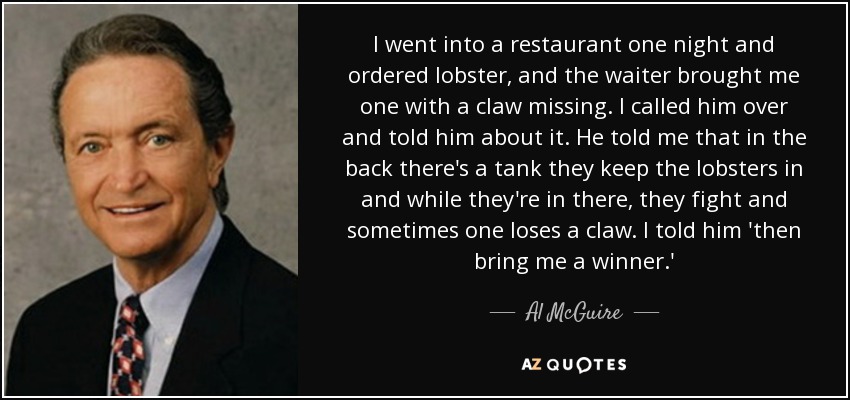 I went into a restaurant one night and ordered lobster, and the waiter brought me one with a claw missing. I called him over and told him about it. He told me that in the back there's a tank they keep the lobsters in and while they're in there, they fight and sometimes one loses a claw. I told him 'then bring me a winner.' - Al McGuire