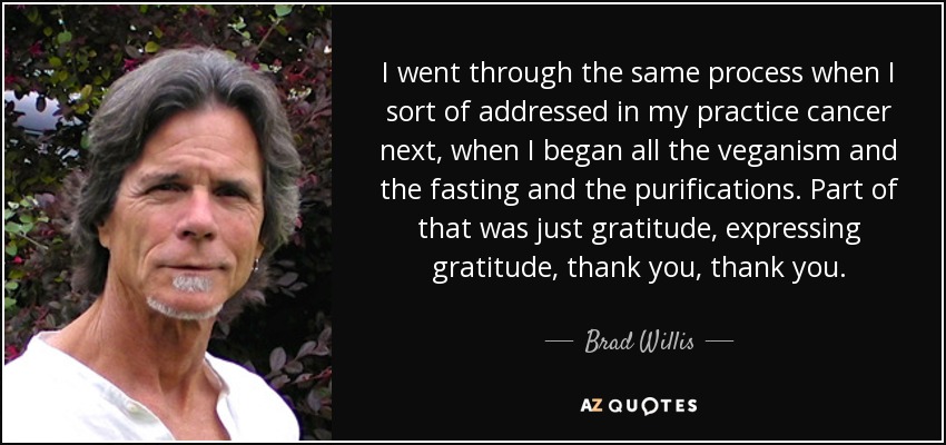 I went through the same process when I sort of addressed in my practice cancer next, when I began all the veganism and the fasting and the purifications. Part of that was just gratitude, expressing gratitude, thank you, thank you. - Brad Willis