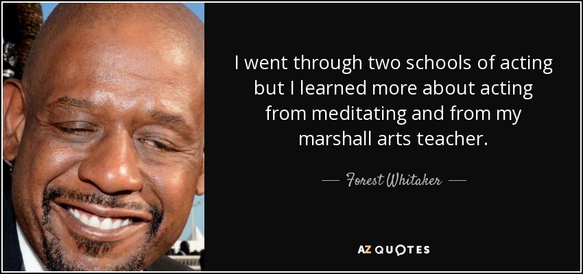 I went through two schools of acting but I learned more about acting from meditating and from my marshall arts teacher. - Forest Whitaker