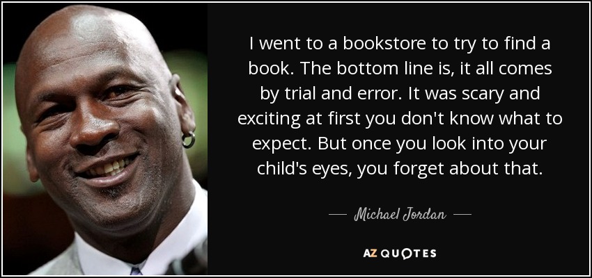 I went to a bookstore to try to find a book. The bottom line is, it all comes by trial and error. It was scary and exciting at first you don't know what to expect. But once you look into your child's eyes, you forget about that. - Michael Jordan