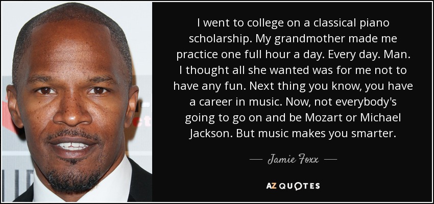 I went to college on a classical piano scholarship. My grandmother made me practice one full hour a day. Every day. Man. I thought all she wanted was for me not to have any fun. Next thing you know, you have a career in music. Now, not everybody's going to go on and be Mozart or Michael Jackson. But music makes you smarter. - Jamie Foxx