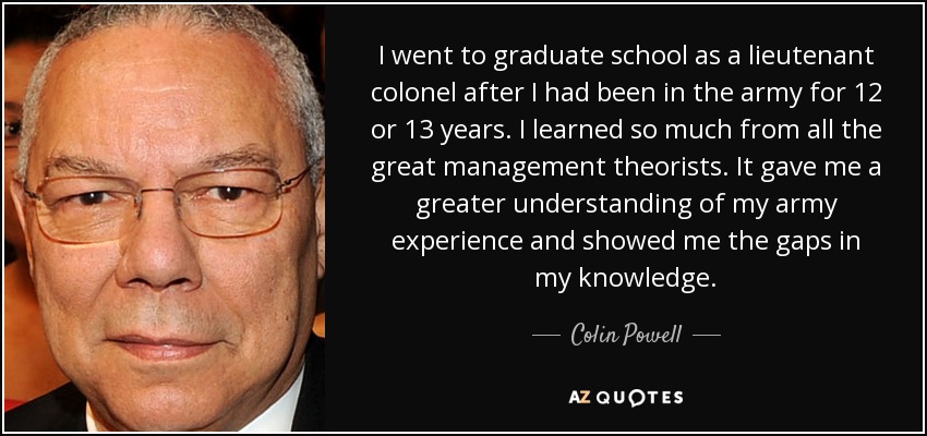 I went to graduate school as a lieutenant colonel after I had been in the army for 12 or 13 years. I learned so much from all the great management theorists. It gave me a greater understanding of my army experience and showed me the gaps in my knowledge. - Colin Powell