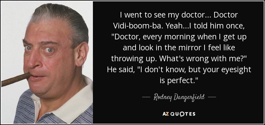 I went to see my doctor... Doctor Vidi-boom-ba. Yeah...I told him once, 