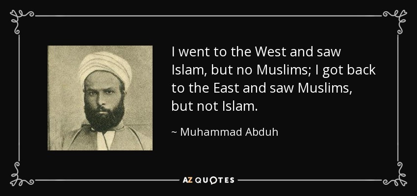I went to the West and saw Islam, but no Muslims; I got back to the East and saw Muslims, but not Islam. - Muhammad Abduh
