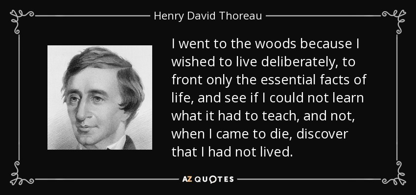 I went to the woods because I wished to live deliberately, to front only the essential facts of life, and see if I could not learn what it had to teach, and not, when I came to die, discover that I had not lived. - Henry David Thoreau