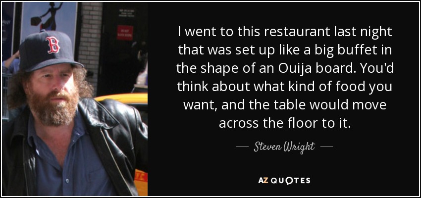 I went to this restaurant last night that was set up like a big buffet in the shape of an Ouija board. You'd think about what kind of food you want, and the table would move across the floor to it. - Steven Wright