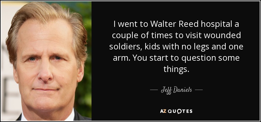 I went to Walter Reed hospital a couple of times to visit wounded soldiers, kids with no legs and one arm. You start to question some things. - Jeff Daniels