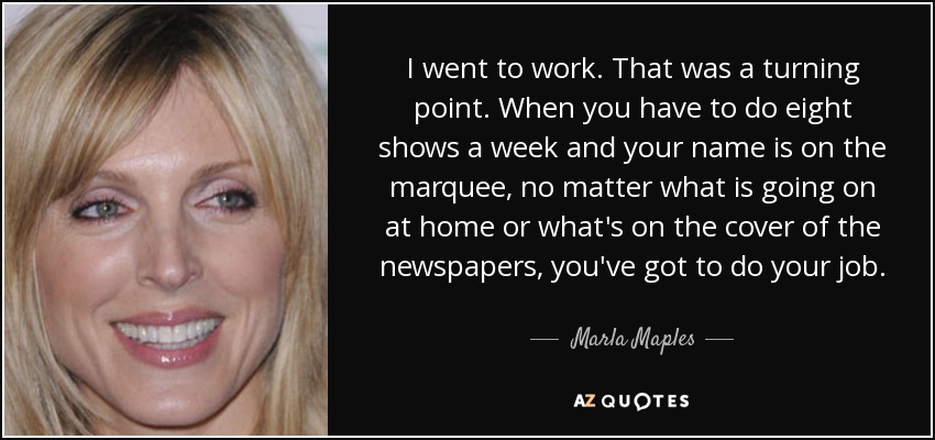 I went to work. That was a turning point. When you have to do eight shows a week and your name is on the marquee, no matter what is going on at home or what's on the cover of the newspapers, you've got to do your job. - Marla Maples