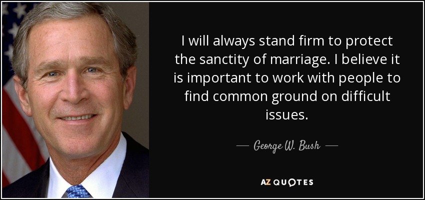 I will always stand firm to protect the sanctity of marriage. I believe it is important to work with people to find common ground on difficult issues. - George W. Bush