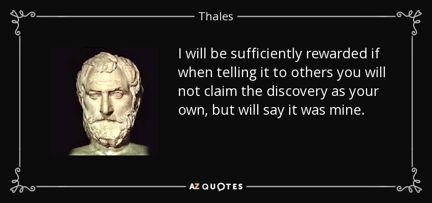 I will be sufficiently rewarded if when telling it to others you will not claim the discovery as your own, but will say it was mine. - Thales