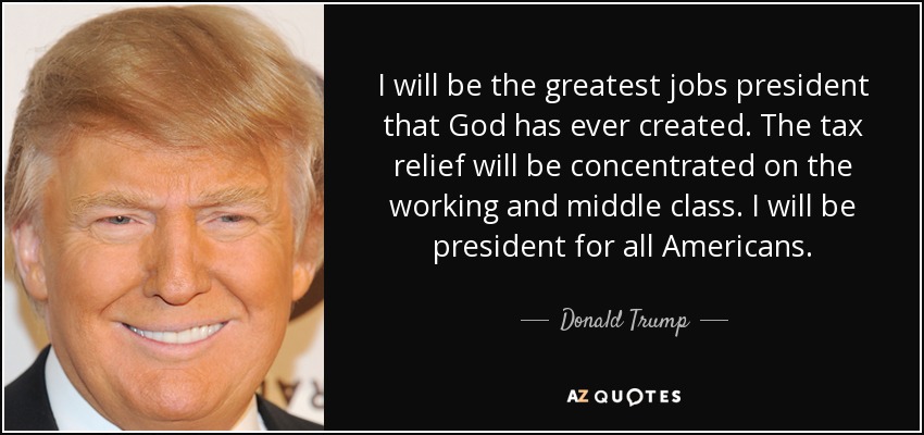 I will be the greatest jobs president that God has ever created. The tax relief will be concentrated on the working and middle class. I will be president for all Americans. - Donald Trump