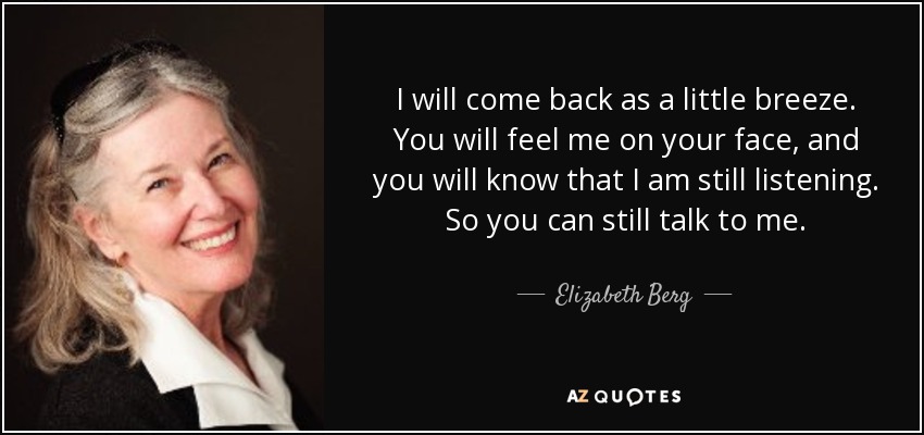 I will come back as a little breeze. You will feel me on your face, and you will know that I am still listening. So you can still talk to me. - Elizabeth Berg