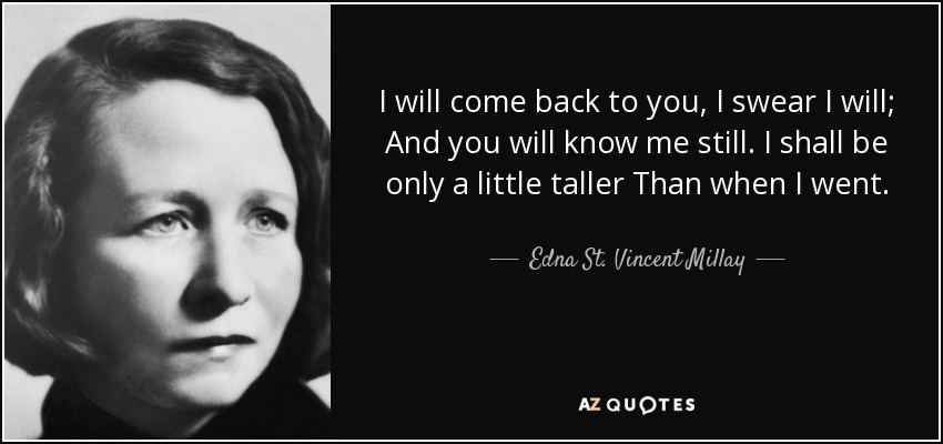 I will come back to you, I swear I will; And you will know me still. I shall be only a little taller Than when I went. - Edna St. Vincent Millay