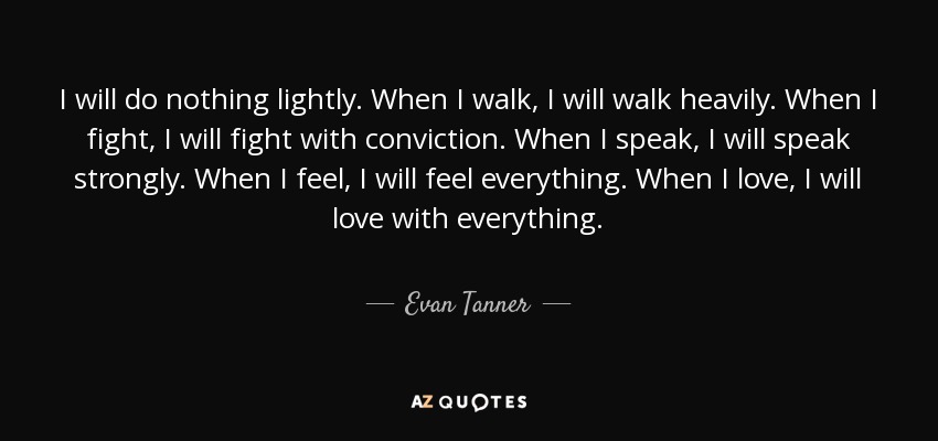 I will do nothing lightly. When I walk, I will walk heavily. When I fight, I will fight with conviction. When I speak, I will speak strongly. When I feel, I will feel everything. When I love, I will love with everything. - Evan Tanner