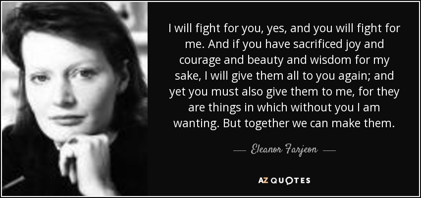 I will fight for you, yes, and you will fight for me. And if you have sacrificed joy and courage and beauty and wisdom for my sake, I will give them all to you again; and yet you must also give them to me, for they are things in which without you I am wanting. But together we can make them. - Eleanor Farjeon