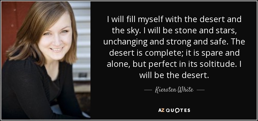 I will fill myself with the desert and the sky. I will be stone and stars, unchanging and strong and safe. The desert is complete; it is spare and alone, but perfect in its soltitude. I will be the desert. - Kiersten White