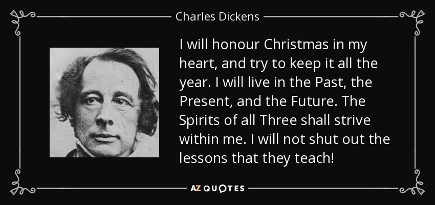 I will honour Christmas in my heart, and try to keep it all the year. I will live in the Past, the Present, and the Future. The Spirits of all Three shall strive within me. I will not shut out the lessons that they teach! - Charles Dickens