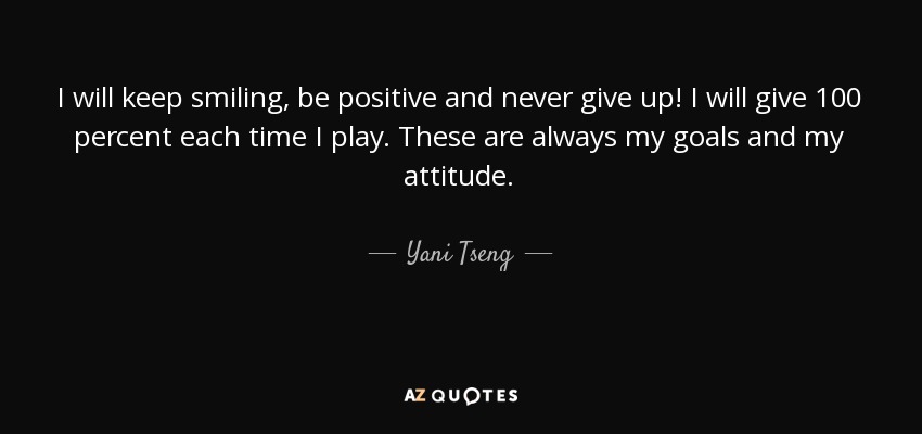 I will keep smiling, be positive and never give up! I will give 100 percent each time I play. These are always my goals and my attitude. - Yani Tseng