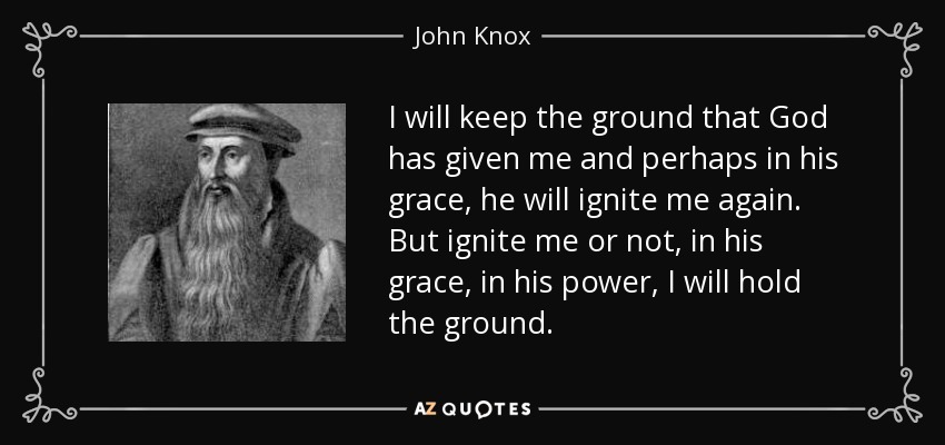I will keep the ground that God has given me and perhaps in his grace, he will ignite me again. But ignite me or not, in his grace, in his power, I will hold the ground. - John Knox