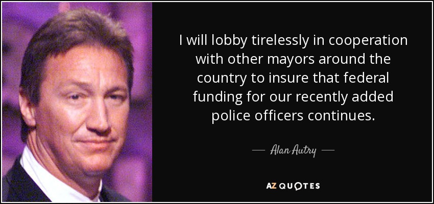I will lobby tirelessly in cooperation with other mayors around the country to insure that federal funding for our recently added police officers continues. - Alan Autry
