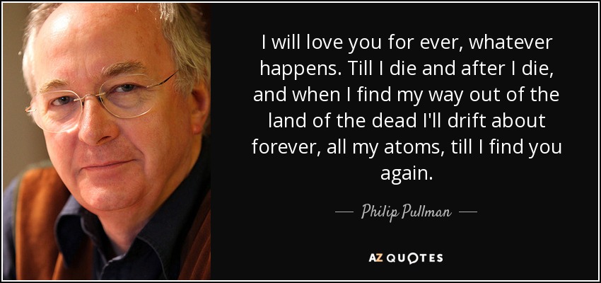 I will love you for ever, whatever happens. Till I die and after I die, and when I find my way out of the land of the dead I'll drift about forever, all my atoms, till I find you again. - Philip Pullman