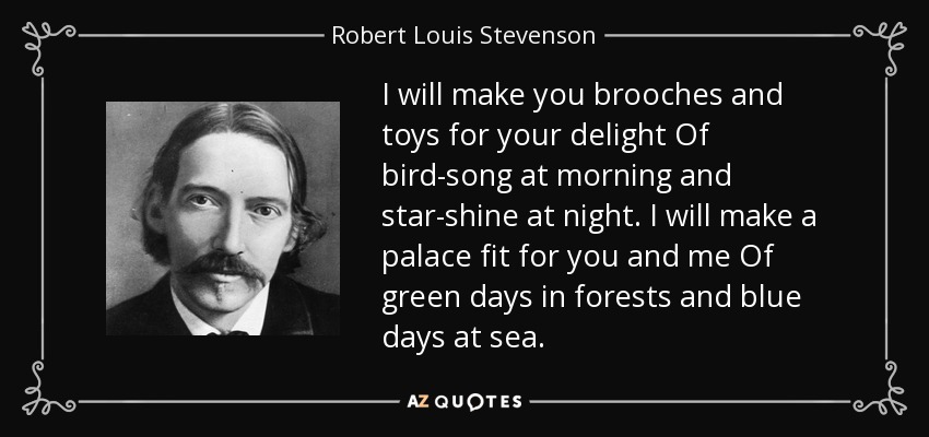 I will make you brooches and toys for your delight Of bird-song at morning and star-shine at night. I will make a palace fit for you and me Of green days in forests and blue days at sea. - Robert Louis Stevenson