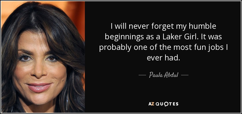 I will never forget my humble beginnings as a Laker Girl. It was probably one of the most fun jobs I ever had. - Paula Abdul