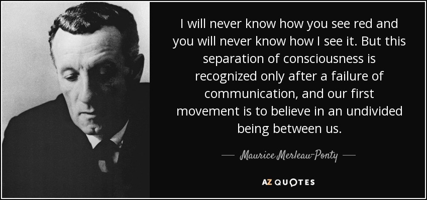 I will never know how you see red and you will never know how I see it. But this separation of consciousness is recognized only after a failure of communication, and our first movement is to believe in an undivided being between us. - Maurice Merleau-Ponty
