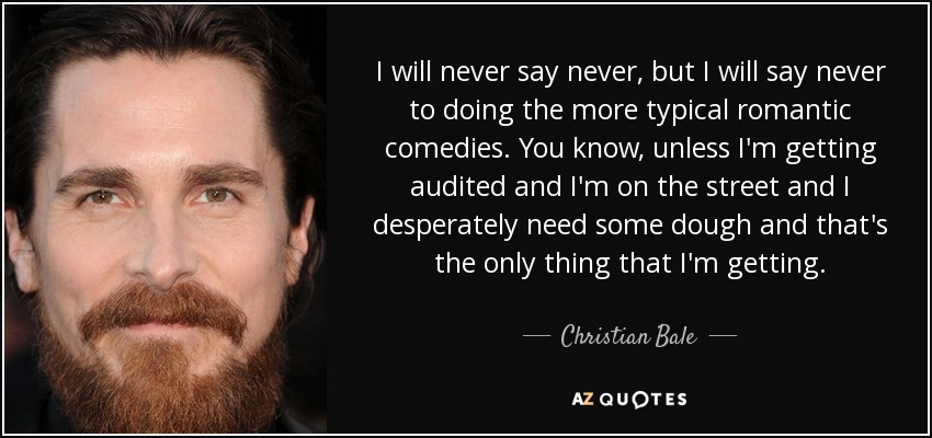 I will never say never, but I will say never to doing the more typical romantic comedies. You know, unless I'm getting audited and I'm on the street and I desperately need some dough and that's the only thing that I'm getting. - Christian Bale