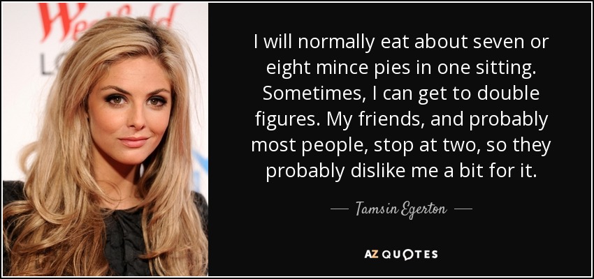 I will normally eat about seven or eight mince pies in one sitting. Sometimes, I can get to double figures. My friends, and probably most people, stop at two, so they probably dislike me a bit for it. - Tamsin Egerton