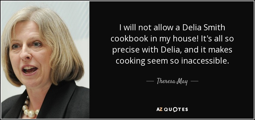 I will not allow a Delia Smith cookbook in my house! It's all so precise with Delia, and it makes cooking seem so inaccessible. - Theresa May