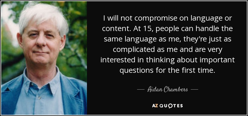 I will not compromise on language or content. At 15, people can handle the same language as me, they're just as complicated as me and are very interested in thinking about important questions for the first time. - Aidan Chambers