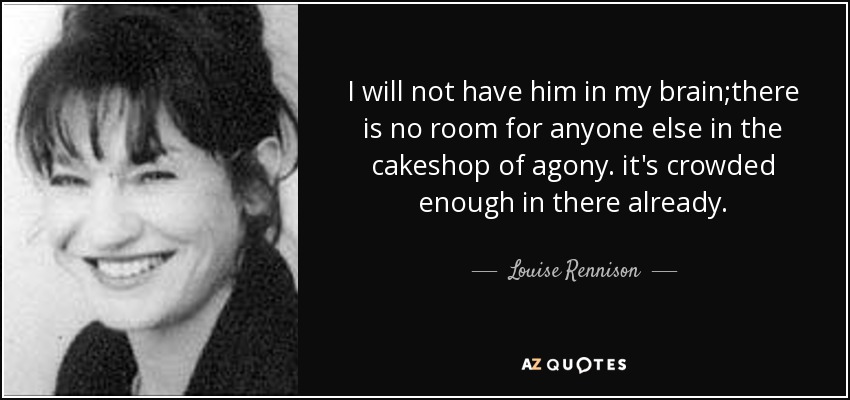 I will not have him in my brain;there is no room for anyone else in the cakeshop of agony. it's crowded enough in there already. - Louise Rennison