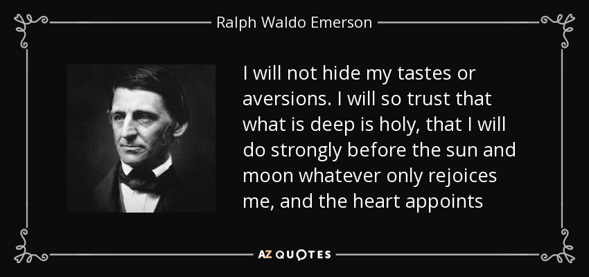 I will not hide my tastes or aversions. I will so trust that what is deep is holy, that I will do strongly before the sun and moon whatever only rejoices me, and the heart appoints - Ralph Waldo Emerson