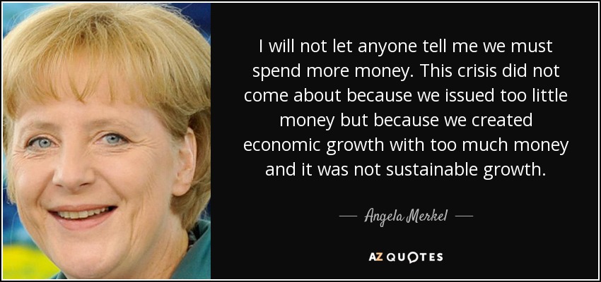 I will not let anyone tell me we must spend more money. This crisis did not come about because we issued too little money but because we created economic growth with too much money and it was not sustainable growth. - Angela Merkel