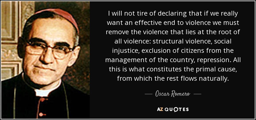 I will not tire of declaring that if we really want an effective end to violence we must remove the violence that lies at the root of all violence: structural violence, social injustice, exclusion of citizens from the management of the country, repression. All this is what constitutes the primal cause, from which the rest flows naturally. - Oscar Romero