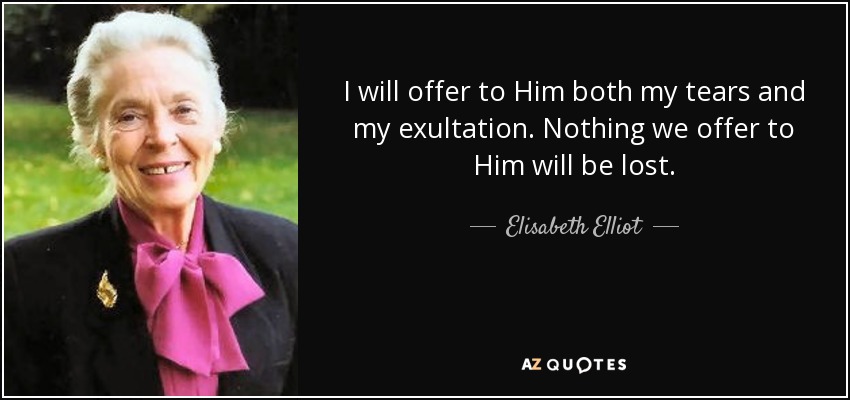 I will offer to Him both my tears and my exultation. Nothing we offer to Him will be lost. - Elisabeth Elliot