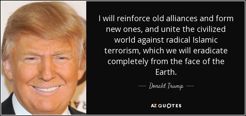 I will reinforce old alliances and form new ones, and unite the civilized world against radical Islamic terrorism, which we will eradicate completely from the face of the Earth. - Donald Trump