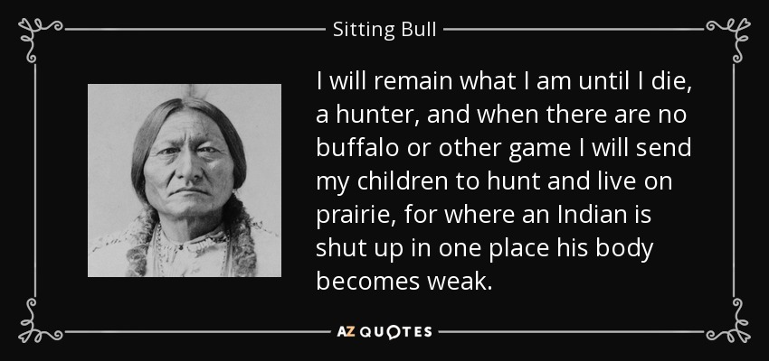 I will remain what I am until I die, a hunter, and when there are no buffalo or other game I will send my children to hunt and live on prairie, for where an Indian is shut up in one place his body becomes weak. - Sitting Bull