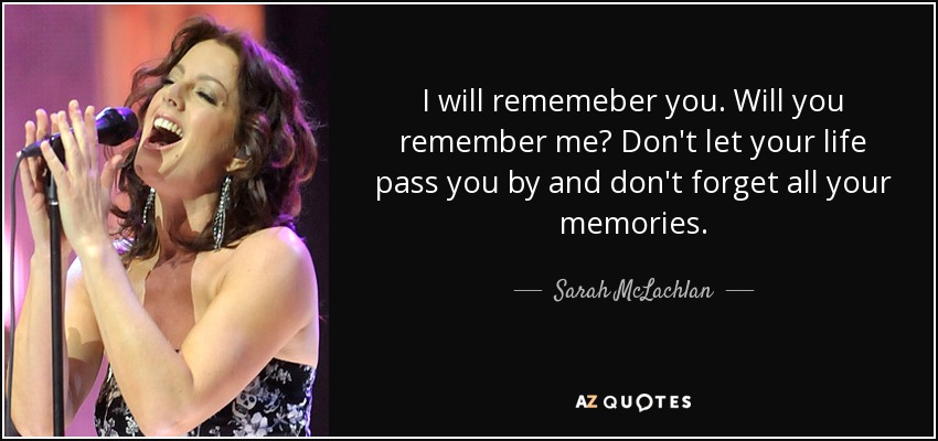I will rememeber you. Will you remember me? Don't let your life pass you by and don't forget all your memories. - Sarah McLachlan