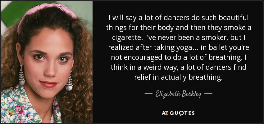 I will say a lot of dancers do such beautiful things for their body and then they smoke a cigarette. I've never been a smoker, but I realized after taking yoga . . . in ballet you're not encouraged to do a lot of breathing. I think in a weird way, a lot of dancers find relief in actually breathing. - Elizabeth Berkley