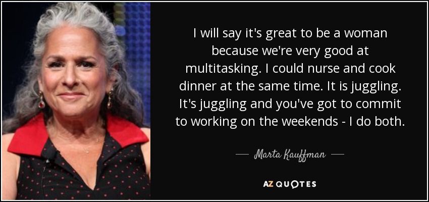 I will say it's great to be a woman because we're very good at multitasking. I could nurse and cook dinner at the same time. It is juggling. It's juggling and you've got to commit to working on the weekends - I do both. - Marta Kauffman